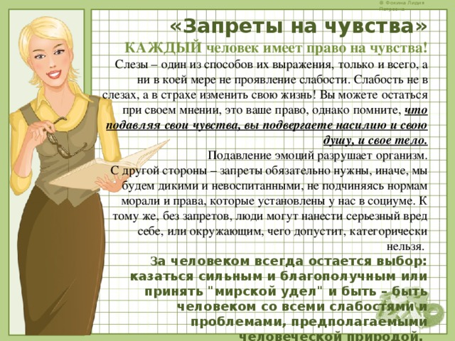    «Запреты на чувства»  КАЖДЫЙ человек имеет право на чувства!  Слезы – один из способов их выражения, только и всего, а ни в коей мере не проявление слабости. Слабость не в слезах, а в страхе изменить свою жизнь! Вы можете остаться при своем мнении, это ваше право, однако помните, что подавляя свои чувства, вы подвергаете насилию и свою душу, и свое тело.  Подавление эмоций разрушает организм.  С другой стороны – запреты обязательно нужны, иначе, мы будем дикими и невоспитанными, не подчиняясь нормам морали и права, которые установлены у нас в социуме. К тому же, без запретов, люди могут нанести серьезный вред себе, или окружающим, чего допустит, категорически нельзя.  З а человеком всегда остается выбор: казаться сильным и благополучным или принять 