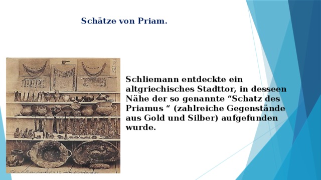 Schätze von Priam. Schliemann entdeckte ein altgriechisches Stadttor, in desseen Nähe der so genannte “Schatz des Priamus “ (zahlreiche Gegenstände aus Gold und Silber) aufgefunden wurde. 