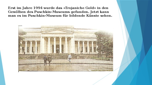 Erst im Jahre 1994 wurde das «Trojaniche Gold» in den Gewölben des Puschkin-Museums gefunden. Jetzt kann man es im Puschkin-Museum für bildende Künste sehen. 