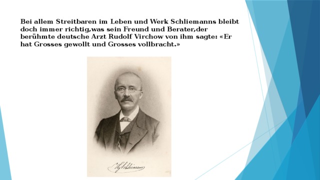 Bei allem Streitbaren im Leben und Werk Schliemanns bleibt doch immer richtig,was sein Freund und Berater,der berühmte deutsche Arzt Rudolf Virchow von ihm sagte: «Er hat Grosses gewollt und Grosses vollbracht.»   