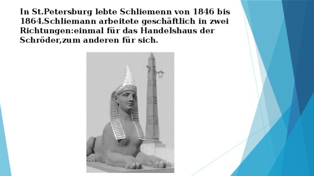 In St.Petersburg lebte Schliemenn von 1846 bis 1864.Schliemann arbeitete geschäftlich in zwei Richtungen:einmal für das Handelshaus der Schröder,zum anderen für sich. 