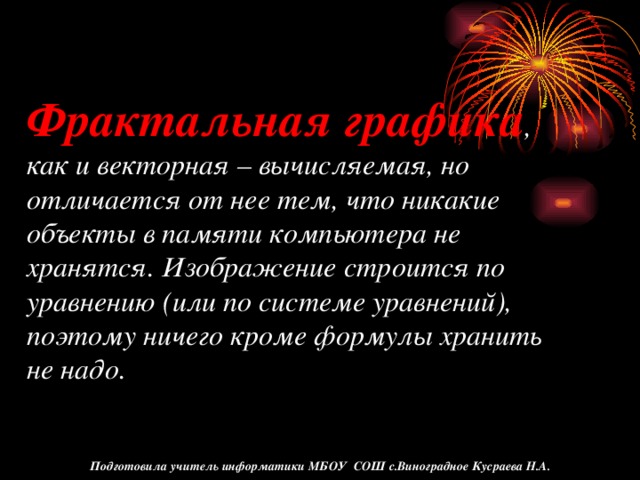 Фрактальная графика , как и векторная – вычисляемая, но отличается от нее тем, что никакие объекты в памяти компьютера не хранятся. Изображение строится по уравнению (или по системе уравнений), поэтому ничего кроме формулы хранить не надо. Подготовила учитель информатики МБОУ СОШ с.Виноградное Кусраева Н.А.