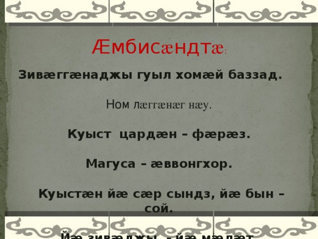 Æмбис æ ндт æ : Зивӕггӕнаджы гуыл хомӕй баззад. Ном л æггæнæг нæу. Куыст цардӕн – фӕрӕз. Магуса – ӕввонгхор.  Куыстӕн йӕ сӕр сындз, йӕ бын – сой. Йӕ зивӕджы - йӕ мӕлӕт.    