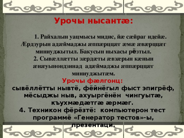 Урочы нысант ӕ :  1. Райхалын уацмысы мидис, йӕ сӕйраг идейӕ. Æрдзурын адӕймаджы ӕппӕрццӕг ӕмӕ ӕвӕрццӕг миниуджытыл. Бакусын ныхасы р ё зтыл. 2. Сывӕллӕтты зӕрдӕты ӕвзӕрын кӕнын ӕнӕуынондзинад адӕймаджы ӕппӕрццӕг миниуджытӕм. Урочы фӕлгонц:  сывёллётты нывтё, фёйнёгыл фыст эпигрёф, мёсыджы ныв, ахуыргёнён чингуытӕ, къухмӕдӕтгӕ ӕрмӕг. 4. Техникон фёрёзтё: компьютерон тест программё «Генератор тестов»-ы, презентаци.    