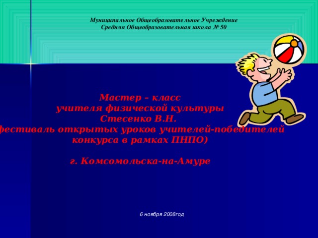 Муниципальное Общеобразовательное Учреждение Средняя Общеобразовательная школа № 50 Мастер – класс учителя физической культуры Стесенко В.Н.  ( фестиваль открытых уроков учителей-победителей конкурса в рамках ПНПО )  г. Комсомольска-на-Амуре  6 ноября 2008год 