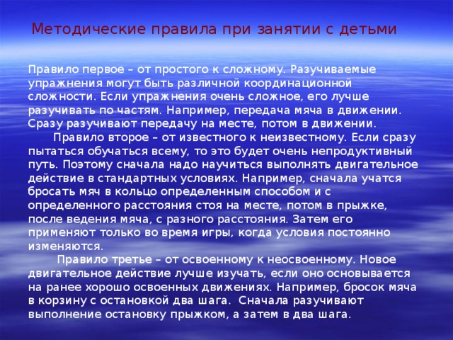 Методические правила при занятии с детьми Правило первое – от простого к сложному. Разучиваемые упражнения могут быть различной координационной сложности. Если упражнения очень сложное, его лучше разучивать по частям. Например, передача мяча в движении. Сразу разучивают передачу на месте, потом в движении.  Правило второе – от известного к неизвестному. Если сразу пытаться обучаться всему, то это будет очень непродуктивный путь. Поэтому сначала надо научиться выполнять двигательное действие в стандартных условиях. Например, сначала учатся бросать мяч в кольцо определенным способом и с определенного расстояния стоя на месте, потом в прыжке, после ведения мяча, с разного расстояния. Затем его применяют только во время игры, когда условия постоянно изменяются.  Правило третье – от освоенному к неосвоенному. Новое двигательное действие лучше изучать, если оно основывается на ранее хорошо освоенных движениях. Например, бросок мяча в корзину с остановкой два шага. Сначала разучивают выполнение остановку прыжком, а затем в два шага. 