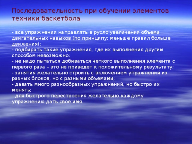 Последовательность при обучении элементов техники баскетбола - все упражнения направлять в русло увеличения объема двигательных навыков (по принципу: меньше правил больше движения); - подбирать такие упражнения, где их выполнения другим способом невозможно; - не надо пытаться добиваться четкого выполнения элемента с первого раза – это не приведет к положительному результату; - занятия желательно строить с включением упражнений из разных блоков, но с разными объемами; - давать много разнообразных упражнений, но быстро их менять; - для быстрого перестроения желательно каждому упражнению дать свое имя. 