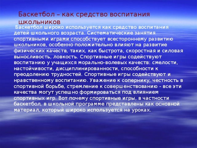 Баскетбол – как средство воспитания школьников  Баскетбол широко используется как средство воспитания детей школьного возраста. Систематические занятия спортивными играми способствует всестороннему развитию школьников, особенно положительно влияют на развитие физических качеств, таких, как быстрота, скоростная и силовая выносливость, ловкость. Спортивные игры содействуют воспитанию у учащихся морально-волевых качеств: смелости, настойчивости, дисциплинированности, способности к преодолению трудностей. Спортивные игры содействуют и нравственному воспитанию. Уважение к сопернику, честность в спортивной борьбе, стремление к совершенствованию - все эти качества могут успешно формироваться под влиянием спортивных игр. Вот почему спортивные игры, в частности баскетбол, в школьной программе представлены как основной материал, который широко используется на уроках. 