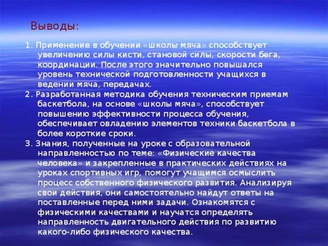 Выводы: 1. Применение в обучении «школы мяча» способствует увеличению силы кисти, становой силы, скорости бега, координации. После этого значительно повышался уровень технической подготовленности учащихся в ведении мяча, передачах. 2. Разработанная методика обучения техническим приемам баскетбола, на основе «школы мяча», способствует повышению эффективности процесса обучения, обеспечивает овладению элементов техники баскетбола в более короткие сроки. 3. Знания, полученные на уроке с образовательной направленностью по теме: «Физические качества человека» и закрепленные в практических действиях на уроках спортивных игр, помогут учащимся осмыслить процесс собственного физического развития. Анализируя свои действия, они самостоятельно найдут ответы на поставленные перед ними задачи. Ознакомятся с физическими качествами и научатся определять направленность двигательного действия по развитию какого-либо физического качества. 