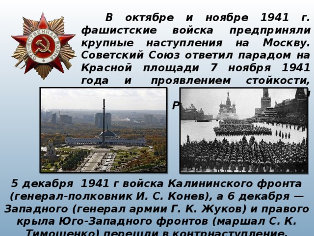  В октябре и ноябре 1941 г. фашистские войска предприняли крупные наступления на Москву.  Советский Союз ответил парадом на Красной площади 7 ноября 1941 года и  проявлением стойкости, мужества и героизма защищая столицу своей Родины. 5 декабря 1941 г войска Калининского фронта (генерал-полковник И. С. Конев), а 6 декабря — Западного (генерал армии Г. К. Жуков) и правого крыла Юго-Западного фронтов (маршал С. К. Тимошенко) перешли в контрнаступление. 