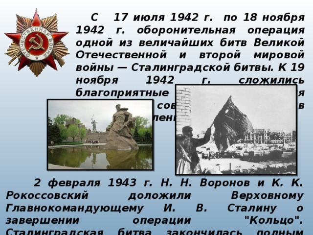  С 17 июля 1942 г. по 18 ноября 1942 г. оборонительная операция одной из величайших битв Великой Отечественной и второй мировой войны — Сталинградской битвы. К 19 ноября 1942 г. сложились благоприятные условия для перехода советских войск в контрнаступление.  2 февраля 1943 г. Н. Н. Воронов и К. К. Рокоссовский доложили Верховному Главнокомандующему И. В. Сталину о завершении операции 