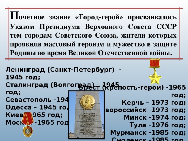 П очетное звание «Город-герой» присваивалось Указом Президиума Верховного Совета СССР тем городам Советского Союза, жители которых проявили массовый героизм и мужество в защите Родины во время Великой Отечественной войны. Ленинград (Санкт-Петербург)  - 1945 год; Сталинград (Волгоград) – 1945 год; Севастополь -1945 год; Одесса – 1945 год; Киев -1965 год; Москва -1965 год; Брест (крепость-герой) -1965 год; Керчь – 1973 год; Новороссийск -1973 год; Минск -1974 год; Тула -1976 год; Мурманск -1985 год; Смоленск -1985 год. 