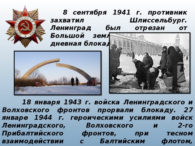     8 сентября 1941 г. противник захватил Шлиссельбург. Ленинград был отрезан от Большой земли. Началась 900-дневная блокада города на Неве.  18 января 1943 г. войска Ленинградского и Волховского фронтов прорвали блокаду. 27 январе 1944 г. героическими усилиями войск Ленинградского, Волховского и 2-го Прибалтийского фронтов, при тесном взаимодействии с Балтийским флотом, Ладожской и Онежской военными флотилиями блокада была окончательно снята. 