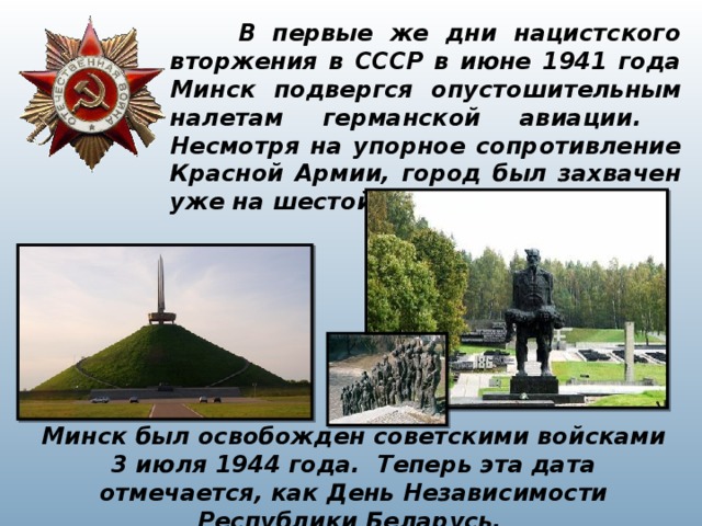  В первые же дни нацистского вторжения в СССР в июне 1941 года Минск подвергся опустошительным налетам германской авиации. Несмотря на упорное сопротивление Красной Армии, город был захвачен уже на шестой день войны. Минск был освобожден советскими войсками 3 июля 1944 года. Теперь эта дата отмечается, как День Независимости Республики Беларусь. 