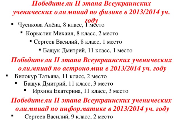 Победители II этапа Всеукраинских ученических олимпиад по физике в 2013/2014 уч. году Чуенкова Алёна, 8 класс, 1 место Корыстин Михаил, 8 класс, 2 место Корыстин Михаил, 8 класс, 2 место Сергеев Василий, 8 класс, 1 место Сергеев Василий, 8 класс, 1 место Сергеев Василий, 8 класс, 1 место Бащук Дмитрий, 11 класс, 1 место Бащук Дмитрий, 11 класс, 1 место Бащук Дмитрий, 11 класс, 1 место Бащук Дмитрий, 11 класс, 1 место Победители II этапа Всеукраинских ученических  олимпиад по астрономии в 2013/2014 уч. году Билокур Татьяна, 11 класс, 2 место Бащук Дмитрий, 11 класс, 3 место Бащук Дмитрий, 11 класс, 3 место Ирхина Екатерина, 11 класс, 3 место Ирхина Екатерина, 11 класс, 3 место Ирхина Екатерина, 11 класс, 3 место Победители II этапа Всеукраинских ученических  олимпиад по информатике в 2013/2014 уч. году  Сергеев Василий, 9 класс, 2 место  Сергеев Василий, 9 класс, 2 место 