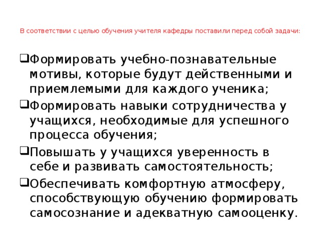   В соответствии с целью обучения учителя кафедры поставили перед собой задачи:    Формировать учебно-познавательные мотивы, которые будут действенными и приемлемыми для каждого ученика; Формировать навыки сотрудничества у учащихся, необходимые для успешного процесса обучения; Повышать у учащихся уверенность в себе и развивать самостоятельность; Обеспечивать комфортную атмосферу, способствующую обучению формировать самосознание и адекватную самооценку. 