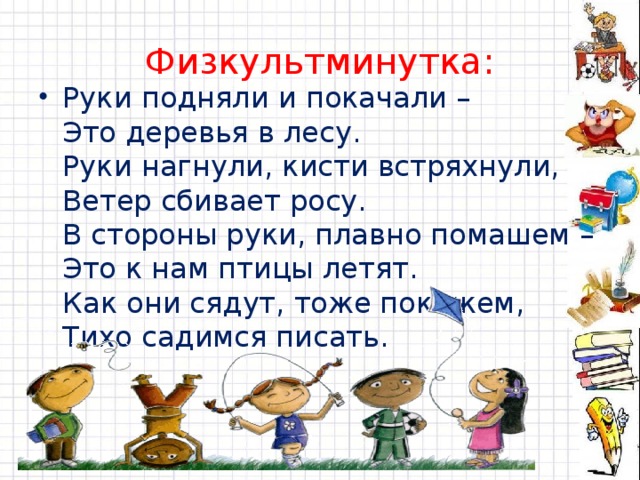 Физкультминутка: Руки подняли и покачали –  Это деревья в лесу.  Руки нагнули, кисти встряхнули,  Ветер сбивает росу.  В стороны руки, плавно помашем –  Это к нам птицы летят.  Как они сядут, тоже покажем,  Тихо садимся писать. 