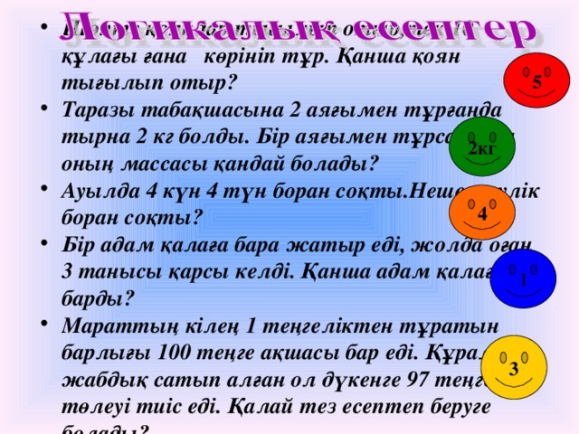 Шөпте қояндар тығылып отыр,тек 10 құлағы ғана көрініп тұр. Қанша қоян тығылып отыр? Таразы табақшасына 2 аяғымен тұрғанда тырна 2 кг болды. Бір аяғымен тұрса, онда оның массасы қандай болады? Ауылда 4 күн 4 түн боран соқты.Неше тәулік боран соқты? Бір адам қалаға бара жатыр еді, жолда оған 3 танысы қарсы келді. Қанша адам қалаға барды? Мараттың кілең 1 теңгеліктен тұратын барлығы 100 теңге ақшасы бар еді. Құрал – жабдық сатып алған ол дүкенге 97 теңге төлеуі тиіс еді. Қалай тез есептеп беруге болады? 5 2кг 4 1 3 