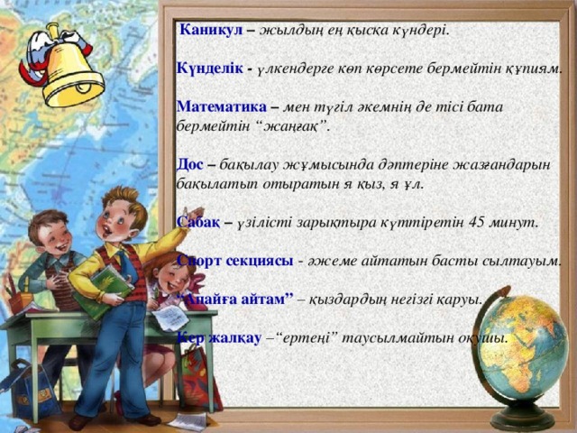  Каникул –  жылдың ең қысқа күндері. Күнделік - үлкендерге көп көрсете бермейтін құпиям. Математика –  мен түгіл әкемнің де тісі бата бермейтін “жаңғақ”. Дос –  бақылау жұмысында дәптеріне жазғандарын бақылатып отыратын я қыз, я ұл. Сабақ –  үзілісті зарықтыра күттіретін 45 минут. Спорт секциясы  - әжеме айтатын басты сылтауым. “ Апайға айтам”  – қыздардың негізгі қаруы. Кер жалқау  –“ертеңі” таусылмайтын оқушы.            