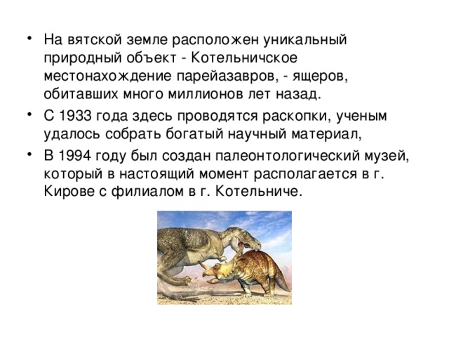 На вятской земле расположен уникальный природный объект - Котельничское местонахождение парейазавров, - ящеров, обитавших много миллионов лет назад. С 1933 года здесь проводятся раскопки, ученым удалось собрать богатый научный материал, В 1994 году был создан палеонтологический музей, который в настоящий момент располагается в г. Кирове с филиалом в г. Котельниче. 