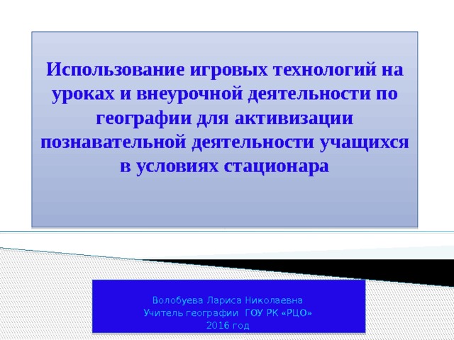    Использование игровых технологий на уроках и внеурочной деятельности по географии для активизации познавательной деятельности учащихся в условиях стационара      Волобуева Лариса Николаевна Учитель географии ГОУ РК «РЦО» 2016 год 