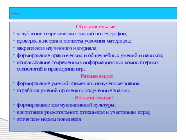  Задачи    Образовательные: углубление теоретических знаний по географии; проверка качества и полноты усвоения материала; закрепление изученного материала; формирование практических и общеучебных умений и навыков; использование современных информационных компьютерных технологий в проведении игр.  Развивающие: формирование умений применять полученные знания; отработка умений применять полученные знания.  Воспитательные: формирование коммуникативной культуры; воспитание уважительного отношения к участникам игры; этические нормы поведения.   