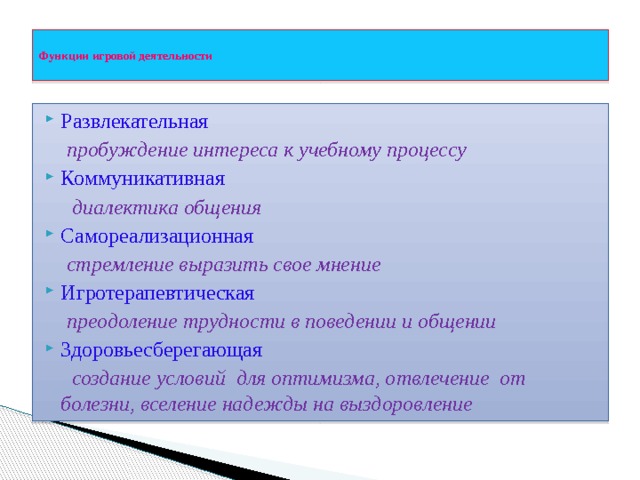 Функции игровой деятельности   Развлекательная  пробуждение интереса к учебному процессу Коммуникативная  диалектика общения Самореализационная  стремление выразить свое мнение Игротерапевтическая  преодоление трудности в поведении и общении Здоровьесберегающая  создание условий для оптимизма, отвлечение от болезни, вселение надежды на выздоровление   