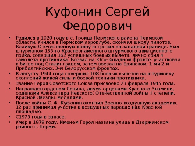 Куфонин Сергей Федорович Родился в 1920 году в с. Троица Пермского района Пермской области. Учился в Пермском аэроклубе, окончил школу пилотов. Великую Отечественную войну встретил на западной границе. Был штурманом 135-го Краснознаменного штурмового авиационного полка, совершил 162 успешных боевых вылета, лично сбил 4 самолета противника. Воевал на Юго-Западном фронте, участвовал в битве под Сталинградом, затем воевал на Брянском, 1-ми 2-м Прибалтийских, 3-м Белорусском фронтах. К августу 1944 года совершил 108 боевых вылетов на штурмовку скоплений живой силы и боевой техники противника. Звание Героя Советского Союза присвоено 23 февраля 1945 года. Награжден орденом Ленина, двумя орденами Красного Знамени, орденами Александра Невского, Отечественной войны II степени. Красной Звезды, медалями. После войны С. Ф. Куфонин окончил Военно-воздушную академию, 12 раз принимал участие в воздушных парадах над Красной площадью. С1975 года в запасе. Умер в 1979 году. Именем Героя названа улица в Дзержинском районе г. Перми.  