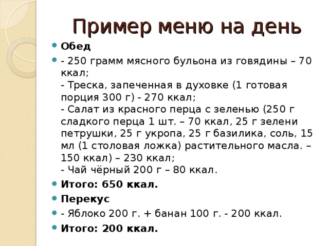 Пример меню на день Обед - 250 грамм мясного бульона из говядины – 70 ккал;  - Треска, запеченная в духовке (1 готовая порция 300 г) - 270 ккал;  - Салат из красного перца с зеленью (250 г сладкого перца 1 шт. – 70 ккал, 25 г зелени петрушки, 25 г укропа, 25 г базилика, соль, 15 мл (1 столовая ложка) растительного масла. – 150 ккал) – 230 ккал;  - Чай чёрный 200 г – 80 ккал. Итого: 650 ккал. Перекус - Яблоко 200 г. + банан 100 г. - 200 ккал. Итого: 200 ккал.  