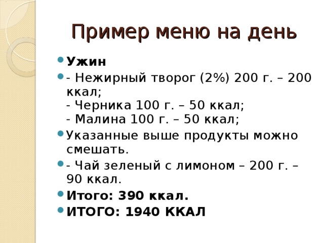 Пример меню на день Ужин - Нежирный творог (2%) 200 г. – 200 ккал;  - Черника 100 г. – 50 ккал;  - Малина 100 г. – 50 ккал; Указанные выше продукты можно смешать. - Чай зеленый с лимоном – 200 г. – 90 ккал. Итого: 390 ккал. ИТОГО: 1940 ККАЛ  