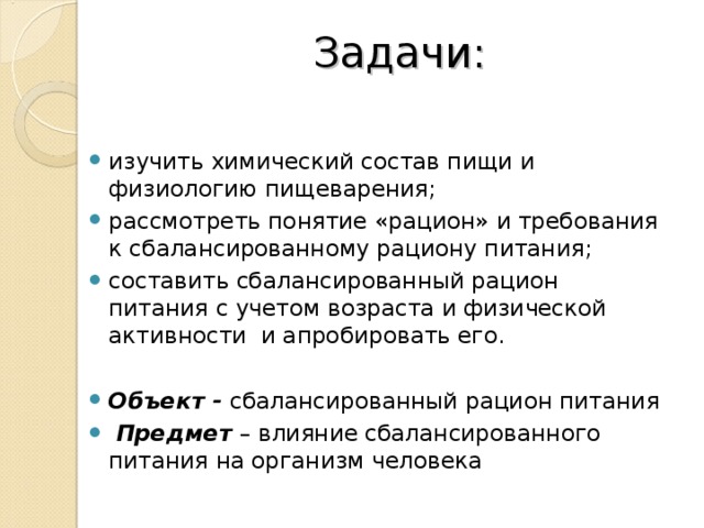 Задачи: изучить химический состав пищи и физиологию пищеварения; рассмотреть понятие «рацион» и требования к сбалансированному рациону питания; составить сбалансированный рацион питания с учетом возраста и физической активности и апробировать его.  Объект - сбалансированный рацион питания  Предмет – влияние сбалансированного питания на организм человека  