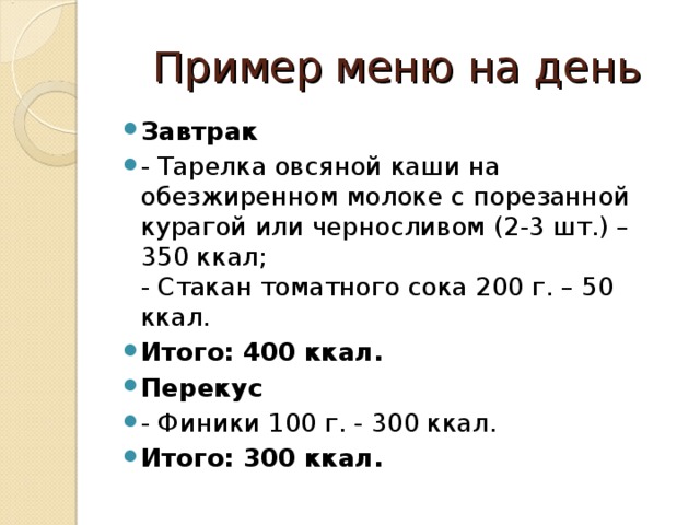 Пример меню на день Завтрак - Тарелка овсяной каши на обезжиренном молоке с порезанной курагой или черносливом (2-3 шт.) – 350 ккал;  - Стакан томатного сока 200 г. – 50 ккал. Итого: 400 ккал. Перекус - Финики 100 г. - 300 ккал. Итого: 300 ккал.  