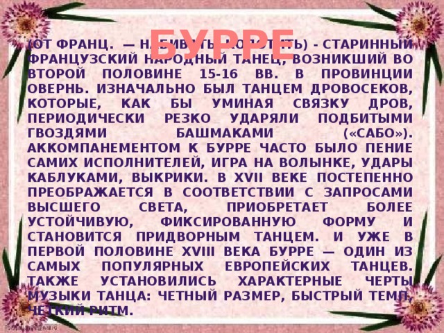 БУРРЕ (от франц. — набивать, колотить) - старинный французский народный танец, возникший во второй половине 15-16 вв. в провинции Овернь. Изначально был танцем дровосеков, которые, как бы уминая связку дров, периодически резко ударяли подбитыми гвоздями башмаками («сабо»). Аккомпанементом к бурре часто было пение самих исполнителей, игра на волынке, удары каблуками, выкрики. В XVII веке постепенно преображается в соответствии с запросами высшего света, приобретает более устойчивую, фиксированную форму и становится придворным танцем. И уже в первой половине XVIII века бурре — один из самых популярных европейских танцев. Также установились характерные черты музыки танца: четный размер, быстрый темп, четкий ритм. 