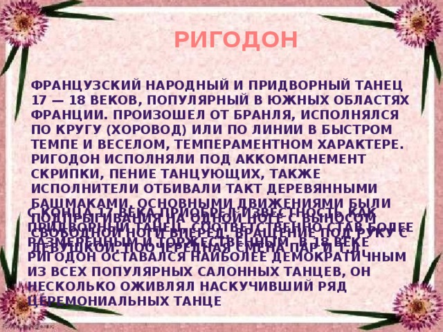 РИГОДОН французский народный и придворный танец 17 — 18 веков, популярный в южных областях Франции. Произошел от бранля, исполнялся по кругу (хоровод) или по линии в быстром темпе и веселом, темпераментном характере. Ригодон исполняли под аккомпанемент скрипки, пение танцующих, также исполнители отбивали такт деревянными башмаками. Основными движениями были подпрыгивания на одной ноге с выносом свободной ноги вперед, вращение под руку с девушкой, поочередная смена пар и т.д. С конца 17 века приобрел известность как придворный танец, соответственно став более размеренным и торжественным. В 18 веке ригодон оставался наиболее демократичным из всех популярных салонных танцев, он несколько оживлял наскучивший ряд церемониальных танце    
