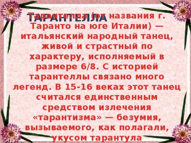 Тарантелла (от названия г. Таранто на юге Италии) — итальянский народный танец, живой и страстный по характеру, исполняемый в размере 6/8. С историей тарантеллы связано много легенд. В 15-16 веках этот танец считался единственным средством излечения «тарантизма» — безумия, вызываемого, как полагали, укусом тарантула  ТАРАНТЕЛЛА 