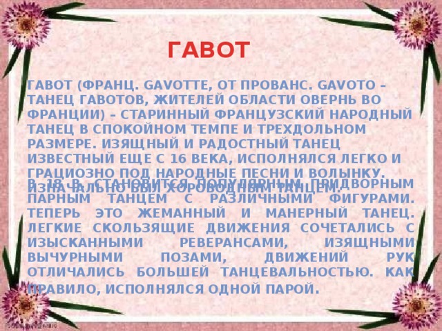 ГАВОТ Гавот (франц. gavotte, от прованс. gavoto – танец гавотов, жителей области Овернь во Франции) – старинный французский народный танец в спокойном темпе и трехдольном размере. Изящный и радостный танец известный еще с 16 века, исполнялся легко и грациозно под народные песни и волынку. Изначально был хороводным танцем. В 18 в. становится популярным придворным парным танцем с различными фигурами. Теперь это жеманный и манерный танец. Легкие скользящие движения сочетались с изысканными реверансами, изящными вычурными позами, движений рук отличались большей танцевальностью. Как правило, исполнялся одной парой . 