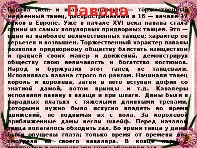 Павана Павана (исп. и итал. – павлин) — торжественный медленный танец, распространенный в 16 — начале 17 веков в Европе. Уже в начале XVI века павана стала одним из самых популярных придворных танцев. Это — один из наиболее величественных танцев; характер ее серьезен и возвышен. Торжественный характер паваны позволял придворному обществу блистать изяществом и грацией своих манер и движений, демонстрируя обществу свою величавость и богатство костюмов. Народ и буржуазия этот танец не танцевали. Исполнялась павана строго по рангам. Начинали танец король и королева, затем в него вступал дофин со знатной дамой, потом принцы и т.д. Кавалеры исполняли павану в плаще и при шпаге.  Дамы были в парадных платьях с тяжелыми длинными тренами, которыми нужно было искусно владеть во время движений, не поднимая их с пола. За королевой приближенные дамы несли шлейф. Перед началом танца полагалось обходить зал. Во время танца у дамы были опущены глаза; только время от времени она смотрела на своего кавалера. В конце пары с поклонами и реверансами снова обходили зал. 