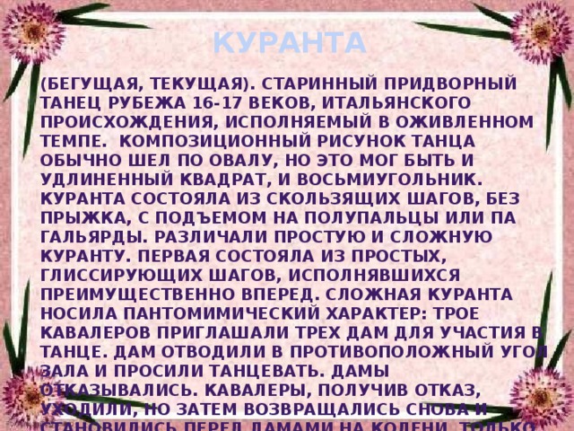 КУРАНТА (бегущая, текущая). Старинный придворный танец рубежа 16-17 веков, итальянского происхождения, исполняемый в оживленном темпе.  Композиционный рисунок танца обычно шел по овалу, но это мог быть и удлиненный квадрат, и восьмиугольник. Куранта состояла из скользящих шагов, без прыжка, с подъемом на полупальцы или па гальярды. Различали простую и сложную куранту. Первая состояла из простых, глиссирующих шагов, исполнявшихся преимущественно вперед. Сложная куранта носила пантомимический характер: трое кавалеров приглашали трех дам для участия в танце. Дам отводили в противоположный угол зала и просили танцевать. Дамы отказывались. Кавалеры, получив отказ, уходили, но затем возвращались снова и становились перед дамами на колени. Только после пантомимной сцены начинался танец. В сложной куранте движения исполнялись вперед, назад и в сторону. В середине XVI века пантомимная часть танца отпадает 