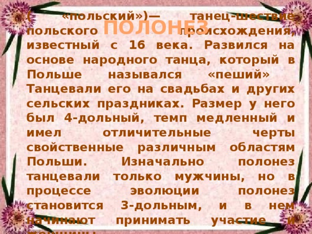 ( «польский»)— танец-шествие польского происхождения, известный с 16 века. Развился на основе народного танца, который в Польше назывался «пеший» Танцевали его на свадьбах и других сельских праздниках. Размер у него был 4-дольный, темп медленный и имел отличительные черты свойственные различным областям Польши. Изначально полонез танцевали только мужчины, но в процессе эволюции полонез становится 3-дольным, и в нем начинают принимать участие и женщины. ПОЛОНЕЗ 