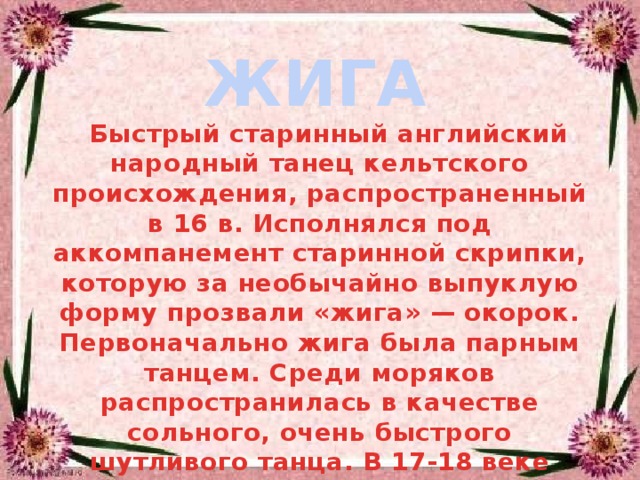 ЖИГА  Быстрый старинный английский народный танец кельтского происхождения, распространенный в 16 в. Исполнялся под аккомпанемент старинной скрипки, которую за необычайно выпуклую форму прозвали «жига» — окорок. Первоначально жига была парным танцем. Среди моряков распространилась в качестве сольного, очень быстрого шутливого танца. В 17-18 веке стала популярным салонным танцем во многих странах Западной Европы 