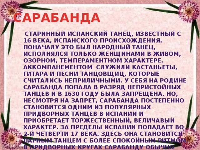 САРАБАНДА  старинный испанский танец, известный с 16 века, испанского происхождения. Поначалу это был народный танец, исполнялся только женщинами в живом, озорном, темпераментном характере.  Аккомпанементом  служили кастаньеты, гитара и песни танцовщиц, которые считались неприличными. У себя на родине сарабанда попала в разряд непристойных танцев и в 1630 году была запрещена. Но, несмотря на запрет, сарабанда постепенно становится одним из популярных придворных танцев в Испании и приобретает торжественный, величавый характер. За пределы Испании попадает во 2-й четверти 17 века. Здесь она становится парным танцем с более спокойным ритмом. В придворных кругах сарабанду обычно танцевали медленно и важно 
