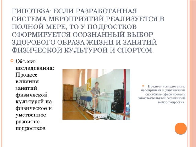       Гипотеза: Если разработанная система мероприятий реализуется в полной мере, то у подростков сформируется осознанный выбор здорового образа жизни и занятий физической культурой и спортом.   Объект исследования: Процесс влияния занятий физической культурой на физическое и умственное развитие подростков Предмет исследования: мероприятия и диагностики способные сформировать самостоятельный осознанный выбор подростка. 