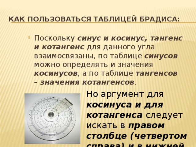 Как пользоваться таблицей Брадиса: Поскольку синус и косинус, тангенс и котангенс для данного угла взаимосвязаны, по таблице синусов можно определять и значения косинусов , а по таблице тангенсов – значения котангенсов . Но аргумент для косинуса и для котангенса следует искать в правом столбце (четвертом справа) и в нижней строке. 