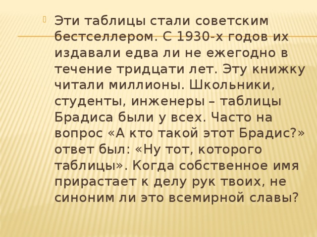 Эти таблицы стали советским бестселлером. С 1930 -х годов их издавали едва ли не ежегодно в течение тридцати лет. Эту книжку читали миллионы. Школьники, студенты, инженеры – таблицы Брадиса были у всех. Часто на вопрос «А кто такой этот Брадис?» ответ был: «Ну тот, которого таблицы». Когда собственное имя прирастает к делу рук твоих, не синоним ли это всемирной славы? 