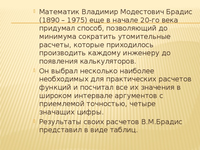 Математик Владимир Модестович Брадис (1890 – 1975) еще в начале 20-го века придумал способ, позволяющий до минимума сократить утомительные расчеты, которые приходилось производить каждому инженеру до появления калькуляторов. Он выбрал несколько наиболее необходимых для практических расчетов функций и посчитал все их значения в широком интервале аргументов с приемлемой точностью, четыре значащих цифры. Результаты своих расчетов В.М.Брадис представил в виде таблиц. 