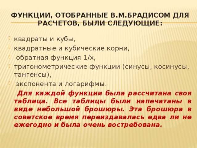 Функции, отобранные В.М.Брадисом для расчетов, были следующие: квадраты и кубы, квадратные и кубические корни,  обратная функция 1/x, тригонометрические функции (синусы, косинусы, тангенсы),  экспонента и логарифмы.    Для каждой функции была рассчитана своя таблица. Все таблицы были напечатаны в виде небольшой брошюры. Эта брошюра в советское время переиздавалась едва ли не ежегодно и была очень востребована. 