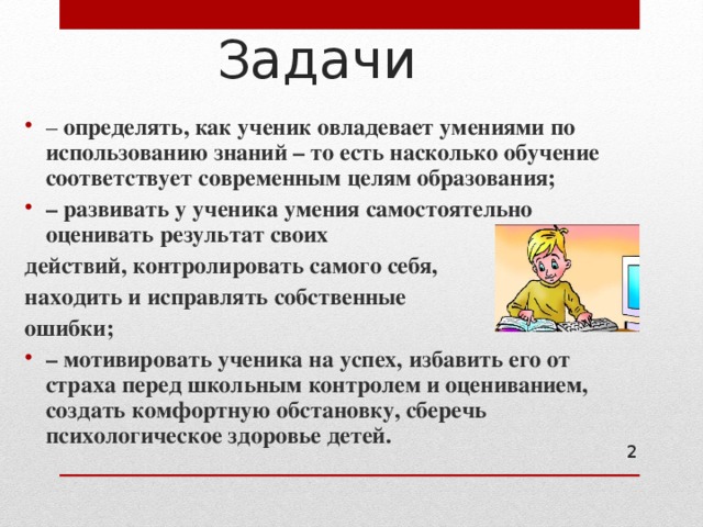Задачи – определять, как ученик овладевает умениями по использованию знаний – то есть насколько обучение соответствует современным целям образования; – развивать у ученика умения самостоятельно оценивать результат своих действий, контролировать самого себя, находить и исправлять собственные ошибки; – мотивировать ученика на успех, избавить его от страха перед школьным контролем и оцениванием, создать комфортную обстановку, сберечь психологическое здоровье детей.   