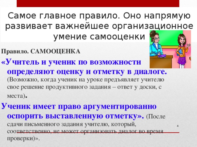 Самое главное правило. Оно напрямую развивает важнейшее организационное умение самооценки Правило. САМООЦЕНКА « Учитель и ученик по возможности определяют оценку и отметку в диалоге. (Возможно, когда ученик на уроке предъявляет учителю свое решение продуктивного задания – ответ у доски, с места) .  Ученик имеет право аргументированно оспорить выставленную отметку». (После сдачи письменного задания учителю, который, соответственно, не может организовать диалог во время проверки) ».  