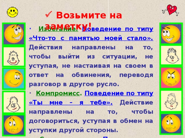   Возьмите на заметку!   Избегание.  Поведение по типу «Что-то с памятью моей стало».  Действия направлены на то, чтобы выйти из ситуации, не уступая, не на c таивая на своем в ответ на обвинения, переводя разговор в другое русло.   Компромисс .  Поведение по типу «Ты мне – я тебе». Действие направлены на то, чтобы договориться, уступая в обмен на уступки другой стороны.    Сотрудничество.  Поведение по типу «Мы оба правы». Действия направлены на поиск решения, полностью удовлетворяющего обе стороны.    