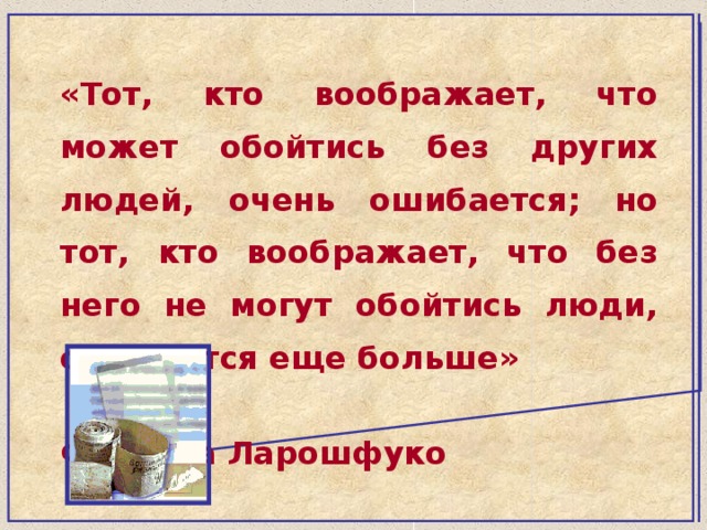 «Тот, кто воображает, что может обойтись без других людей, очень ошибается; но тот, кто воображает, что без него не могут обойтись люди, ошибается еще больше»  Франсуа Ларошфуко 
